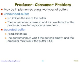 AKN/OSII.6Introduction to Operating Systems
Producer-Consumer Problem
 May be implemented using two types of buffers
 unbounded-buffer
 No limit on the size of the buffer
 The consumer may have to wait for new items, but the
producer can always produce new items.
 bounded-buffer
 Fixed buffer size
 The consumer must wait if the buffer is empty, and the
producer must wait if the buffer is full.
 