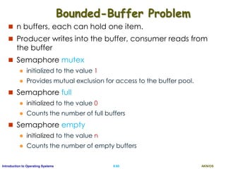 AKN/OSII.60Introduction to Operating Systems
Bounded-Buffer Problem
 n buffers, each can hold one item.
 Producer writes into the buffer, consumer reads from
the buffer
 Semaphore mutex
 initialized to the value 1
 Provides mutual exclusion for access to the buffer pool.
 Semaphore full
 initialized to the value 0
 Counts the number of full buffers
 Semaphore empty
 initialized to the value n
 Counts the number of empty buffers
 