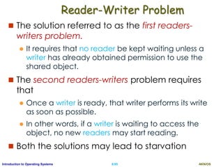 AKN/OSII.65Introduction to Operating Systems
Reader-Writer Problem
 The solution referred to as the first readers-
writers problem.
 It requires that no reader be kept waiting unless a
writer has already obtained permission to use the
shared object.
 The second readers-writers problem requires
that
 Once a writer is ready, that writer performs its write
as soon as possible.
 In other words, if a writer is waiting to access the
object, no new readers may start reading.
 Both the solutions may lead to starvation
 