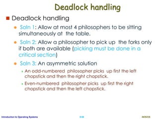 AKN/OSII.68Introduction to Operating Systems
Deadlock handling
 Deadlock handling
 Soln 1: Allow at most 4 philosophers to be sitting
simultaneously at the table.
 Soln 2: Allow a philosopher to pick up the forks only
if both are available (picking must be done in a
critical section)
 Soln 3: An asymmetric solution
 An odd-numbered philosopher picks up first the left
chopstick and then the right chopstick.
 Even-numbered philosopher picks up first the right
chopstick and then the left chopstick.
 