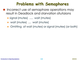 AKN/OSII.69Introduction to Operating Systems
Problems with Semaphores
 Incorrect use of semaphore operations may
result in Deadlock and starvation situtaions
 signal (mutex) …. wait (mutex)
 wait (mutex) … wait (mutex)
 Omitting of wait (mutex) or signal (mutex) (or both)
 