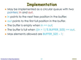 AKN/OSII.7Introduction to Operating Systems
Implementation
 May be implemented as a circular queue with two
pointers: in and out.
 in points to the next free position in the buffer;
 out points to the first full position in the buffer.
 The buffer is empty when in == out;
 The buffer is full when ((in + 1) % BUFFER_SIZE) == out.
 Max elements allowed are BUFFER_SIZE – 1;
 