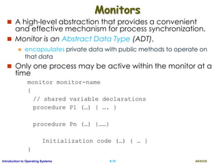 AKN/OSII.70Introduction to Operating Systems
Monitors
 A high-level abstraction that provides a convenient
and effective mechanism for process synchronization.
 Monitor is an Abstract Data Type (ADT),
 encapsulates private data with public methods to operate on
that data
 Only one process may be active within the monitor at a
time
monitor monitor-name
{
// shared variable declarations
procedure P1 (…) { …. }
procedure Pn (…) {……}
Initialization code (…) { … }
}
 