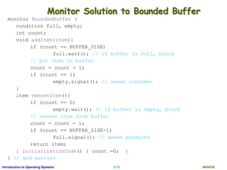 AKN/OSII.72Introduction to Operating Systems
Monitor Solution to Bounded Buffer
monitor BoundedBuffer {
condition full, empty;
int count;
void addItem(item){
if (count == BUFFER_SIZE)
full.wait(); // if buffer is full, block
// put item in buffer
count = count + 1;
if (count == 1)
empty.signal(); // awake consumer
}
item removeItem(){
if (count == 0)
empty.wait(); // if buffer is empty, block
// remove item from buffer
count = count - 1;
if (count == BUFFER_SIZE-1)
full.signal(); // awake producer
return item;
} initializationCode() { count =0; }
} // end monitor
 