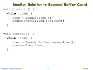 AKN/OSII.73Introduction to Operating Systems
Monitor Solution to Bounded Buffer Contd.
void producer() {
while (true) {
item = produceItem();
BoundedBuffer.addItem(item);
}
}
void consumer() {
while (true) {
item = BoundedBuffer.removeItem();
consumeItem(item);
}
}
 
