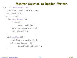 AKN/OSII.74Introduction to Operating Systems
Monitor Solution to Reader-Writer.
monitor ReaderWriter{
condition read, readWrite;
int readCount;
bool busy;
void startRead(){
if (busy)
read.wait();
readCount=readCount+1;
read.signal();
}
void endRead(){
readCount=readCount-1;
if (readCount==0)
readWrite.signal();
}
 
