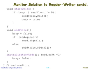 AKN/OSII.75Introduction to Operating Systems
Monitor Solution to Reader-Writer contd.
void startWrite(){
if (busy || readCount != 0){
readWrite.wait();
busy = true;
}
}
void endWrite(){
busy = false;
if (read.queue())
read.signal();
else
readWrite.signal();
}
initializationCode(){ readCount =0;
busy= false;
}
} // end monitor;
 