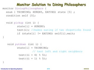 AKN/OSII.76Introduction to Operating Systems
Monitor Solution to Dining Philosophers
monitor DiningPhilosophers {
enum { THINKING; HUNGRY, EATING) state [5] ;
condition self [5];
void pickup (int i) {
state[i] = HUNGRY;
test(i); //makes eating if two chopsticks found
if (state[i] != EATING) self[i].wait;
}
void putdown (int i) {
state[i] = THINKING;
// test left and right neighbors
test((i + 4) % 5);
test((i + 1) % 5);
}
 