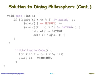 AKN/OSII.77Introduction to Operating Systems
Solution to Dining Philosophers (Cont.)
void test (int i) {
if ((state[(i + 4) % 5] != EATING) &&
(state[i] == HUNGRY) &&
(state[(i + 1) % 5] != EATING) ) {
state[i] = EATING ;
self[i].signal () ;
}
}
initializationCode() {
for (int i = 0; i < 5; i++)
state[i] = THINKING;
}
}
 