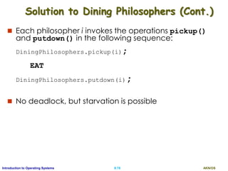 AKN/OSII.78Introduction to Operating Systems
 Each philosopher i invokes the operations pickup()
and putdown() in the following sequence:
DiningPhilosophers.pickup(i);
EAT
DiningPhilosophers.putdown(i);
 No deadlock, but starvation is possible
Solution to Dining Philosophers (Cont.)
 