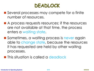 AKN/OSII.79Introduction to Operating Systems
DEADLOCK
 Several processes may compete for a finite
number of resources.
 A process requests resources; if the resources
are not available at that time, the process
enters a waiting state.
 Sometimes, a waiting process is never again
able to change state, because the resources
it has requested are held by other waiting
processes.
 This situation is called a deadlock
 