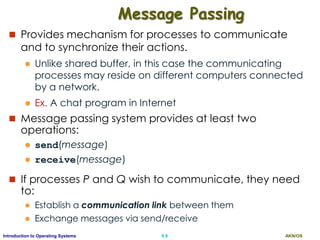 AKN/OSII.8Introduction to Operating Systems
Message Passing
 Provides mechanism for processes to communicate
and to synchronize their actions.
 Unlike shared buffer, in this case the communicating
processes may reside on different computers connected
by a network.
 Ex. A chat program in Internet
 Message passing system provides at least two
operations:
 send(message)
 receive(message)
 If processes P and Q wish to communicate, they need
to:
 Establish a communication link between them
 Exchange messages via send/receive
 