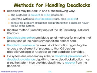AKN/OSII.87Introduction to Operating Systems
Methods for Handling Deadlocks
 Deadlock may be dealt in one of the following ways
 Use protocols to prevent or avoid deadlocks
 Allow the system to enter deadlock state, then recover it
 Ignore the problem altogether and pretend that deadlocks never
occur in the system.
 The third method is used by most of the OS, including UNIX and
Windows
 Deadlock prevention provides a set of methods for ensuring that
at least one of the necessary conditions cannot hold.
 Deadlock avoidance requires prior information regarding the
resource requirement of process, so that OS decides
allocation/release of resources so that deadlock is avoided.
 If a system does not employ either a deadlock-prevention or a
deadlock avoidance algorithm, then a deadlock situation may
arise. the system then provides algorithms to recover from the
deadlock
 