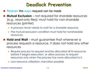 AKN/OSII.88Introduction to Operating Systems
Deadlock Prevention
 Restrain the ways request can be made
 Mutual Exclusion – not required for sharable resources
(e.g., read-only files); must hold for non-sharable
resources (printer)
 A process never needs to wait for a sharable resource.
 The mutual-exclusion condition must hold for nonsharable
resources.
 Hold and Wait – must guarantee that whenever a
process requests a resource, it does not hold any other
resources
 Require process to request and be allocated all its resources
before it begins execution, or allow process to request
resources only when the process has none allocated to it.
 Low resource utilization; starvation possible
 