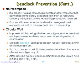 AKN/OSII.89Introduction to Operating Systems
Deadlock Prevention (Cont.)
 No Preemption –
 If a process holding resources requests another resource that
cannot be immediately allocated to it, then all resources
currently being held by the requesting process are released
 Process will be restarted only when it can regain its old
resources, as well as the new ones that it is requesting
 Circular Wait
 impose a total ordering of all resource types, and require that
each process requests resources in an increasing order of
enumeration
 Example protocol: Each process can request resources only in
an increasing order.
 That is, a process can initially request any number of instances
of a resource type -say, Ri.
 After that, the process can request instances of resource type
Rj if and only if F(Rj) > F(Ri).
 