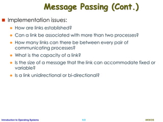 AKN/OSII.9Introduction to Operating Systems
Message Passing (Cont.)
 Implementation issues:
 How are links established?
 Can a link be associated with more than two processes?
 How many links can there be between every pair of
communicating processes?
 What is the capacity of a link?
 Is the size of a message that the link can accommodate fixed or
variable?
 Is a link unidirectional or bi-directional?
 