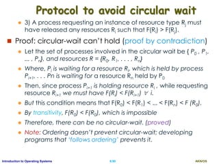 AKN/OSII.90Introduction to Operating Systems
Protocol to avoid circular wait
 3) A process requesting an instance of resource type Rj must
have released any resources Ri such that F(Ri) > F(Rj).
 Proof: circular-wait can’t hold (proof by contradiction)
 Let the set of processes involved in the circular wait be { P0 , P1,
... , Pn}, and resources R = {R0, R1, . . . , Rn}
 Where, Pi is waiting for a resource Ri, which is held by process
Pi+1, . . . Pn is waiting for a resource Rn held by P0
 Then, since process Pi+1 is holding resource Ri , while requesting
resource Ri+1 we must have F(Ri) < F(Ri+1)  i.
 But this condition means that F(R0) < F(R1) < ... < F(Rn) < F (R0).
 By transitivity, F(R0) < F(R0), which is impossible
 Therefore, there can be no circular-wait. (proved)
 Note: Ordering doesn’t prevent circular-wait; developing
programs that ‘follows ordering’ prevents it.
 