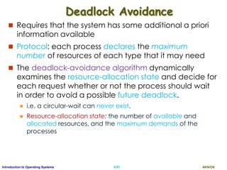 AKN/OSII.91Introduction to Operating Systems
Deadlock Avoidance
 Requires that the system has some additional a priori
information available
 Protocol: each process declares the maximum
number of resources of each type that it may need
 The deadlock-avoidance algorithm dynamically
examines the resource-allocation state and decide for
each request whether or not the process should wait
in order to avoid a possible future deadlock.
 i.e. a circular-wait can never exist.
 Resource-allocation state: the number of available and
allocated resources, and the maximum demands of the
processes
 