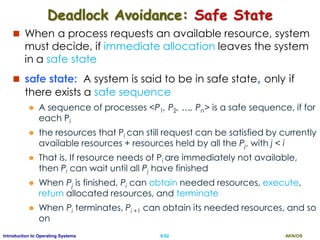AKN/OSII.92Introduction to Operating Systems
Deadlock Avoidance: Safe State
 When a process requests an available resource, system
must decide, if immediate allocation leaves the system
in a safe state
 safe state: A system is said to be in safe state, only if
there exists a safe sequence
 A sequence of processes <P1, P2, …, Pn> is a safe sequence, if for
each Pi
 the resources that Pi can still request can be satisfied by currently
available resources + resources held by all the Pj, with j < i
 That is, If resource needs of Pi are immediately not available,
then Pi can wait until all Pj have finished
 When Pj is finished, Pi can obtain needed resources, execute,
return allocated resources, and terminate
 When Pi terminates, Pi +1 can obtain its needed resources, and so
on
 