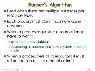 AKN/OSII.96Introduction to Operating Systems
Banker’s Algorithm
 Used when there are multiple instances per
resource type.
 Each process must claim maximum use in
advance
 When a process requests a resource it may
have to wait if
 resource not available or
 Allocating a resource leaves the system in unsafe
state
 When a process gets all its resources it must
return them in a finite amount of time
 