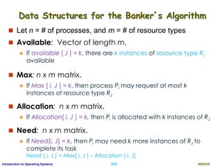 AKN/OSII.97Introduction to Operating Systems
Data Structures for the Banker’s Algorithm
 Let n = # of processes, and m = # of resource types
 Available: Vector of length m.
 If available [ J ] = k, there are k instances of resource type RJ
available
 Max: n x m matrix.
 If Max [ i, J ] = k, then process Pi may request at most k
instances of resource type RJ
 Allocation: n x m matrix.
 If Allocation[ i, J ] = k, then Pi is allocated with k instances of RJ
 Need: n x m matrix.
 If Need[i, J] = k, then Pi may need k more instances of RJ to
complete its task
Need [ i, J ] = Max[ i, J ] – Allocation [ i, J]
 