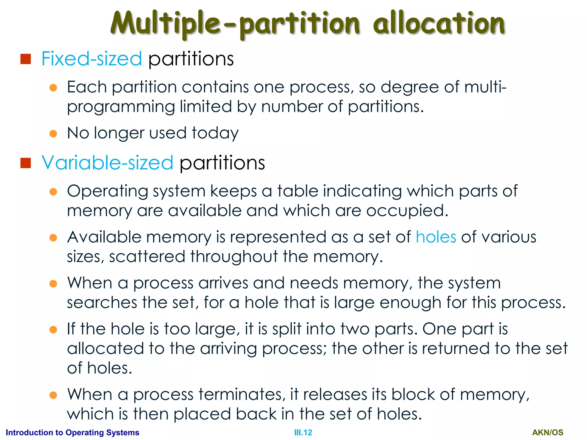 AKN/OSIII.12Introduction to Operating Systems
Multiple-partition allocation
 Fixed-sized partitions
 Each partition contains one process, so degree of multi-
programming limited by number of partitions.
 No longer used today
 Variable-sized partitions
 Operating system keeps a table indicating which parts of
memory are available and which are occupied.
 Available memory is represented as a set of holes of various
sizes, scattered throughout the memory.
 When a process arrives and needs memory, the system
searches the set, for a hole that is large enough for this process.
 If the hole is too large, it is split into two parts. One part is
allocated to the arriving process; the other is returned to the set
of holes.
 When a process terminates, it releases its block of memory,
which is then placed back in the set of holes.
 