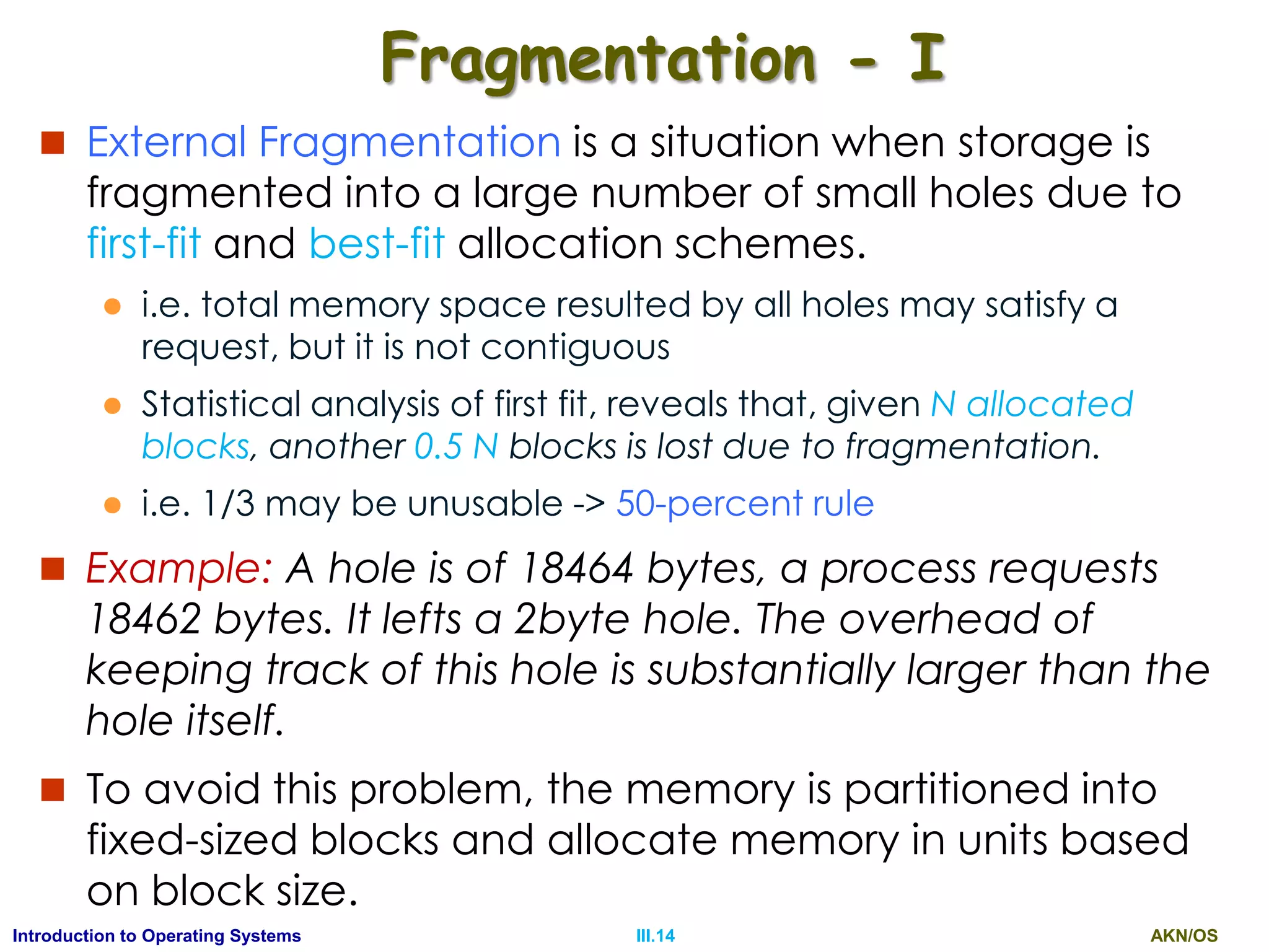 AKN/OSIII.14Introduction to Operating Systems
Fragmentation - I
 External Fragmentation is a situation when storage is
fragmented into a large number of small holes due to
first-fit and best-fit allocation schemes.
 i.e. total memory space resulted by all holes may satisfy a
request, but it is not contiguous
 Statistical analysis of first fit, reveals that, given N allocated
blocks, another 0.5 N blocks is lost due to fragmentation.
 i.e. 1/3 may be unusable -> 50-percent rule
 Example: A hole is of 18464 bytes, a process requests
18462 bytes. It lefts a 2byte hole. The overhead of
keeping track of this hole is substantially larger than the
hole itself.
 To avoid this problem, the memory is partitioned into
fixed-sized blocks and allocate memory in units based
on block size.
 