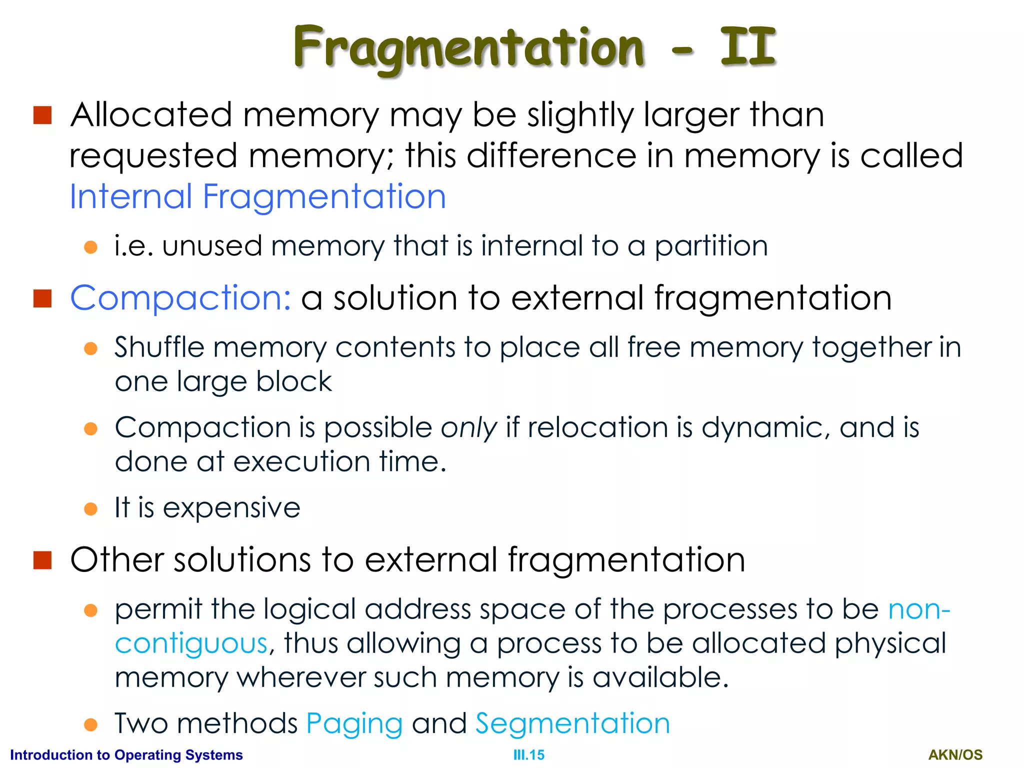 AKN/OSIII.15Introduction to Operating Systems
Fragmentation - II
 Allocated memory may be slightly larger than
requested memory; this difference in memory is called
Internal Fragmentation
 i.e. unused memory that is internal to a partition
 Compaction: a solution to external fragmentation
 Shuffle memory contents to place all free memory together in
one large block
 Compaction is possible only if relocation is dynamic, and is
done at execution time.
 It is expensive
 Other solutions to external fragmentation
 permit the logical address space of the processes to be non-
contiguous, thus allowing a process to be allocated physical
memory wherever such memory is available.
 Two methods Paging and Segmentation
 