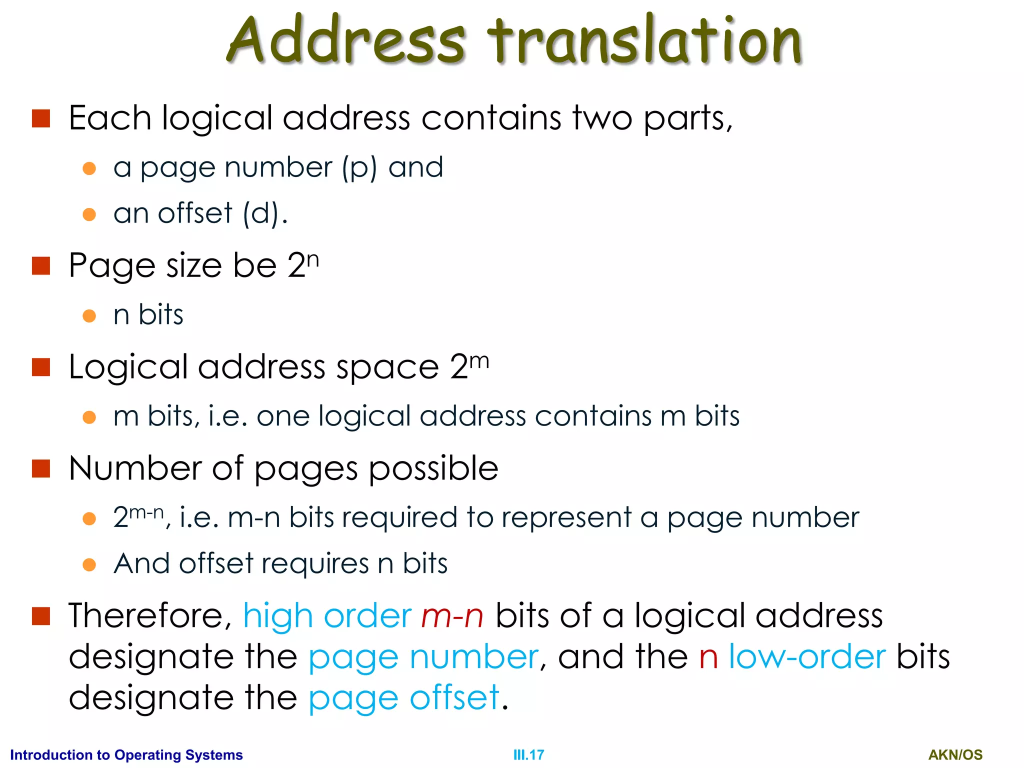 AKN/OSIII.17Introduction to Operating Systems
Address translation
 Each logical address contains two parts,
 a page number (p) and
 an offset (d).
 Page size be 2n
 n bits
 Logical address space 2m
 m bits, i.e. one logical address contains m bits
 Number of pages possible
 2m-n, i.e. m-n bits required to represent a page number
 And offset requires n bits
 Therefore, high order m-n bits of a logical address
designate the page number, and the n low-order bits
designate the page offset.
 