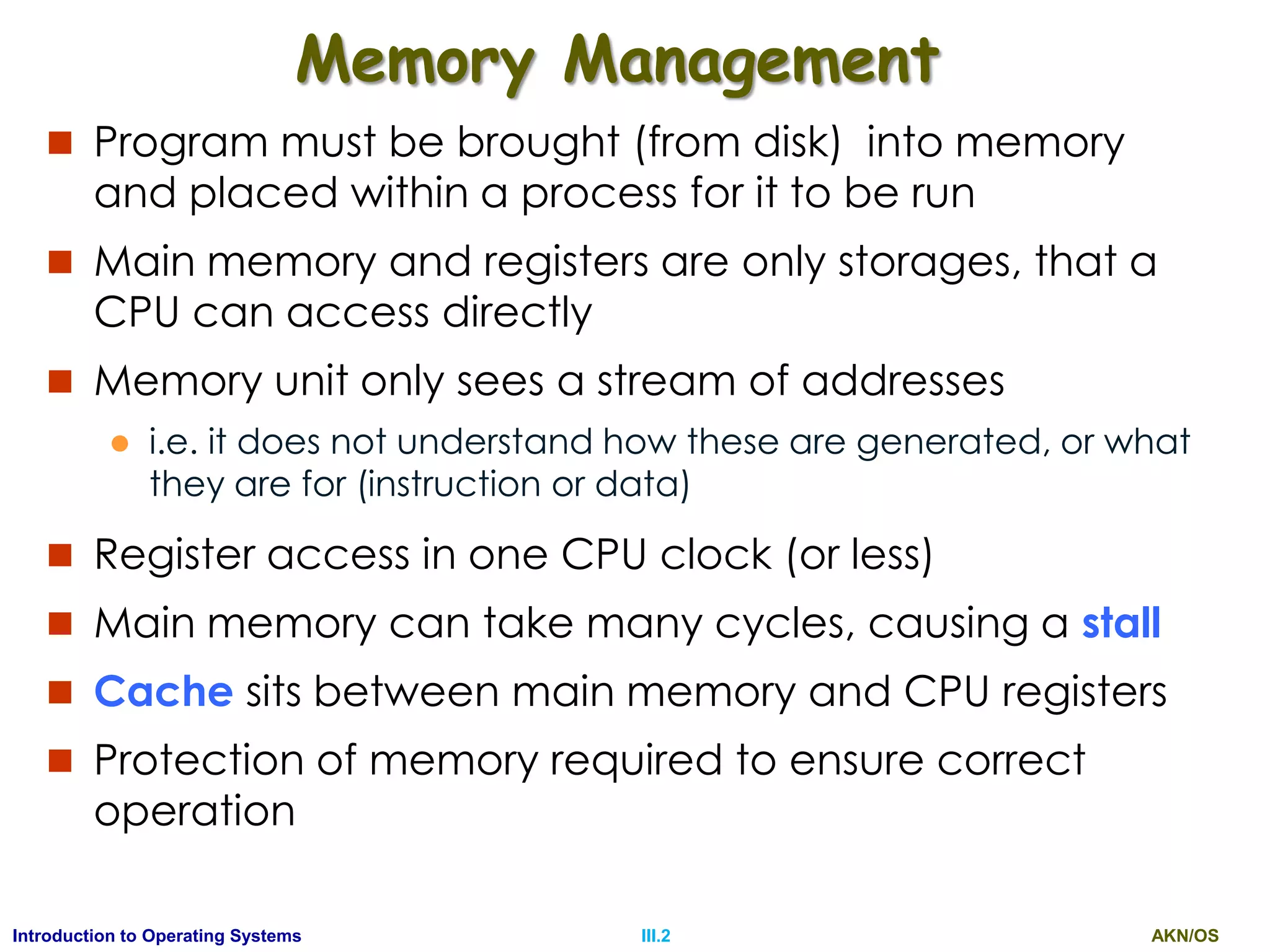 AKN/OSIII.2Introduction to Operating Systems
Memory Management
 Program must be brought (from disk) into memory
and placed within a process for it to be run
 Main memory and registers are only storages, that a
CPU can access directly
 Memory unit only sees a stream of addresses
 i.e. it does not understand how these are generated, or what
they are for (instruction or data)
 Register access in one CPU clock (or less)
 Main memory can take many cycles, causing a stall
 Cache sits between main memory and CPU registers
 Protection of memory required to ensure correct
operation
 
