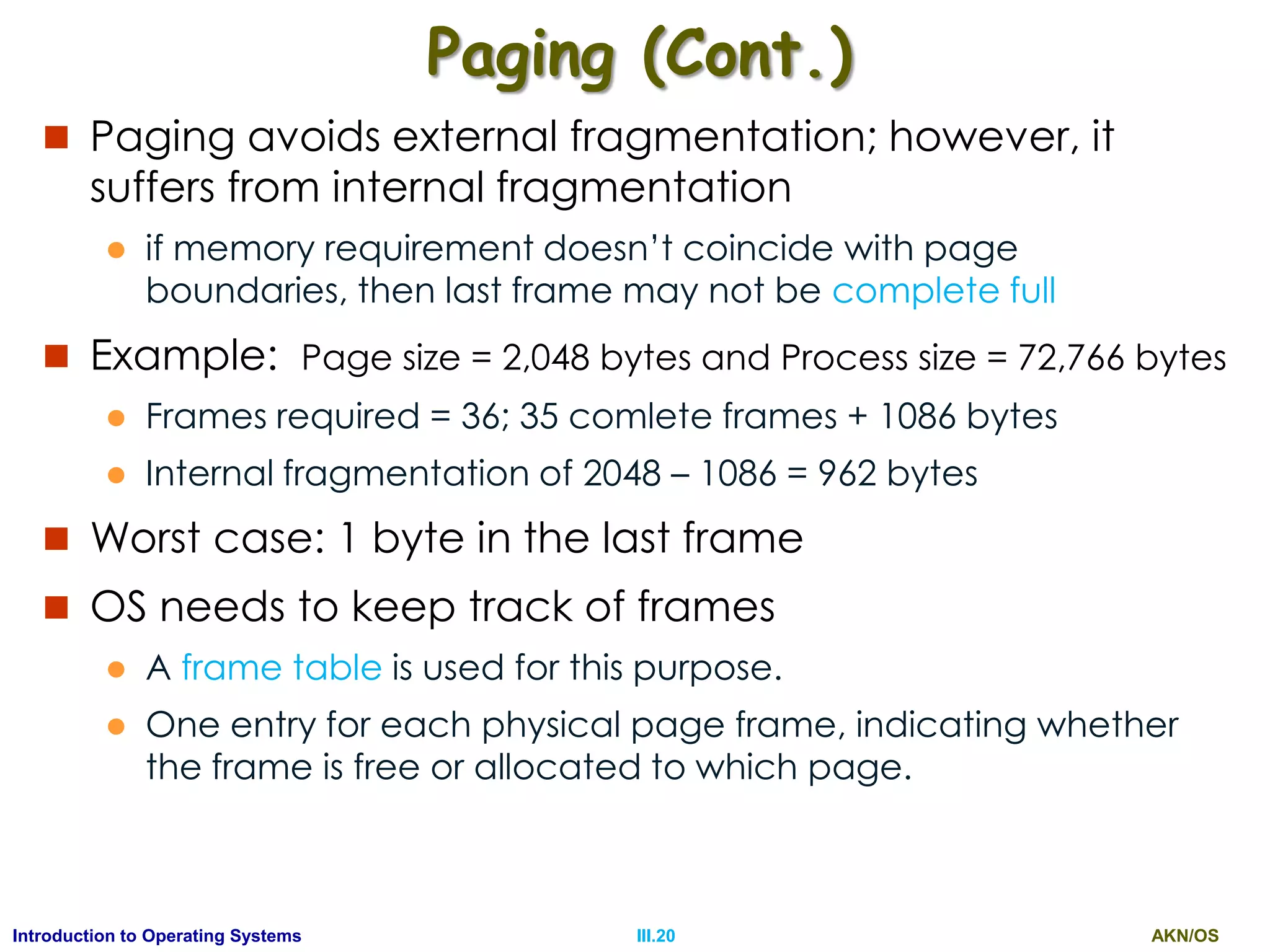 AKN/OSIII.20Introduction to Operating Systems
Paging (Cont.)
 Paging avoids external fragmentation; however, it
suffers from internal fragmentation
 if memory requirement doesn’t coincide with page
boundaries, then last frame may not be complete full
 Example: Page size = 2,048 bytes and Process size = 72,766 bytes
 Frames required = 36; 35 comlete frames + 1086 bytes
 Internal fragmentation of 2048 – 1086 = 962 bytes
 Worst case: 1 byte in the last frame
 OS needs to keep track of frames
 A frame table is used for this purpose.
 One entry for each physical page frame, indicating whether
the frame is free or allocated to which page.
 