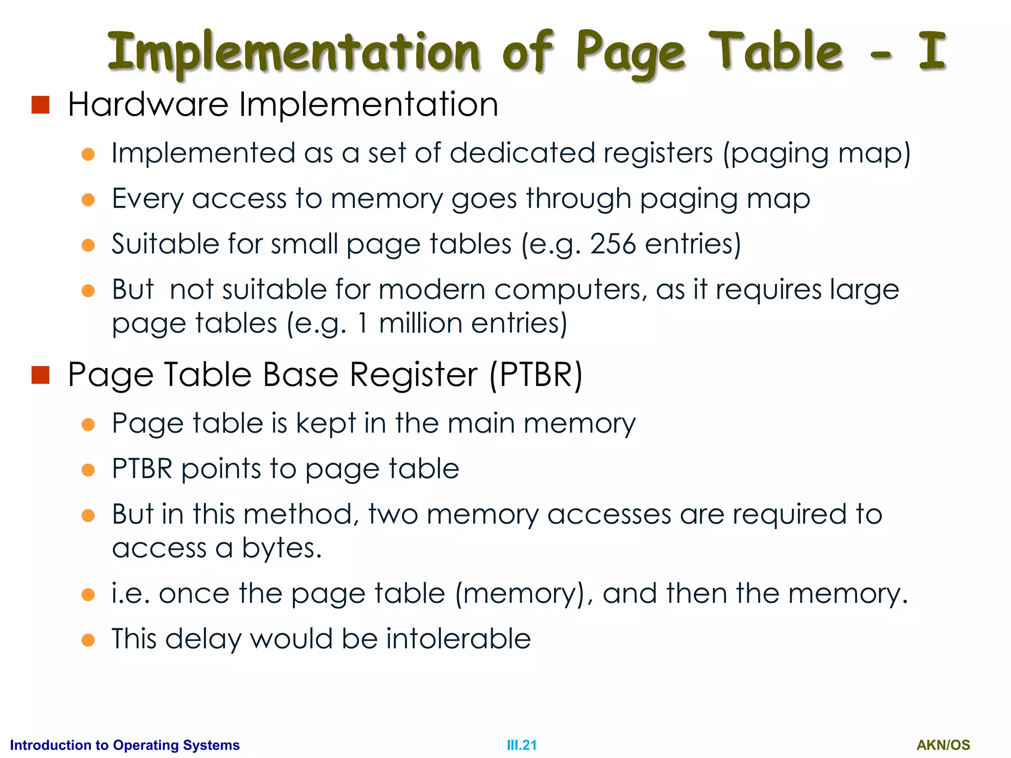 AKN/OSIII.21Introduction to Operating Systems
Implementation of Page Table - I
 Hardware Implementation
 Implemented as a set of dedicated registers (paging map)
 Every access to memory goes through paging map
 Suitable for small page tables (e.g. 256 entries)
 But not suitable for modern computers, as it requires large
page tables (e.g. 1 million entries)
 Page Table Base Register (PTBR)
 Page table is kept in the main memory
 PTBR points to page table
 But in this method, two memory accesses are required to
access a bytes.
 i.e. once the page table (memory), and then the memory.
 This delay would be intolerable
 