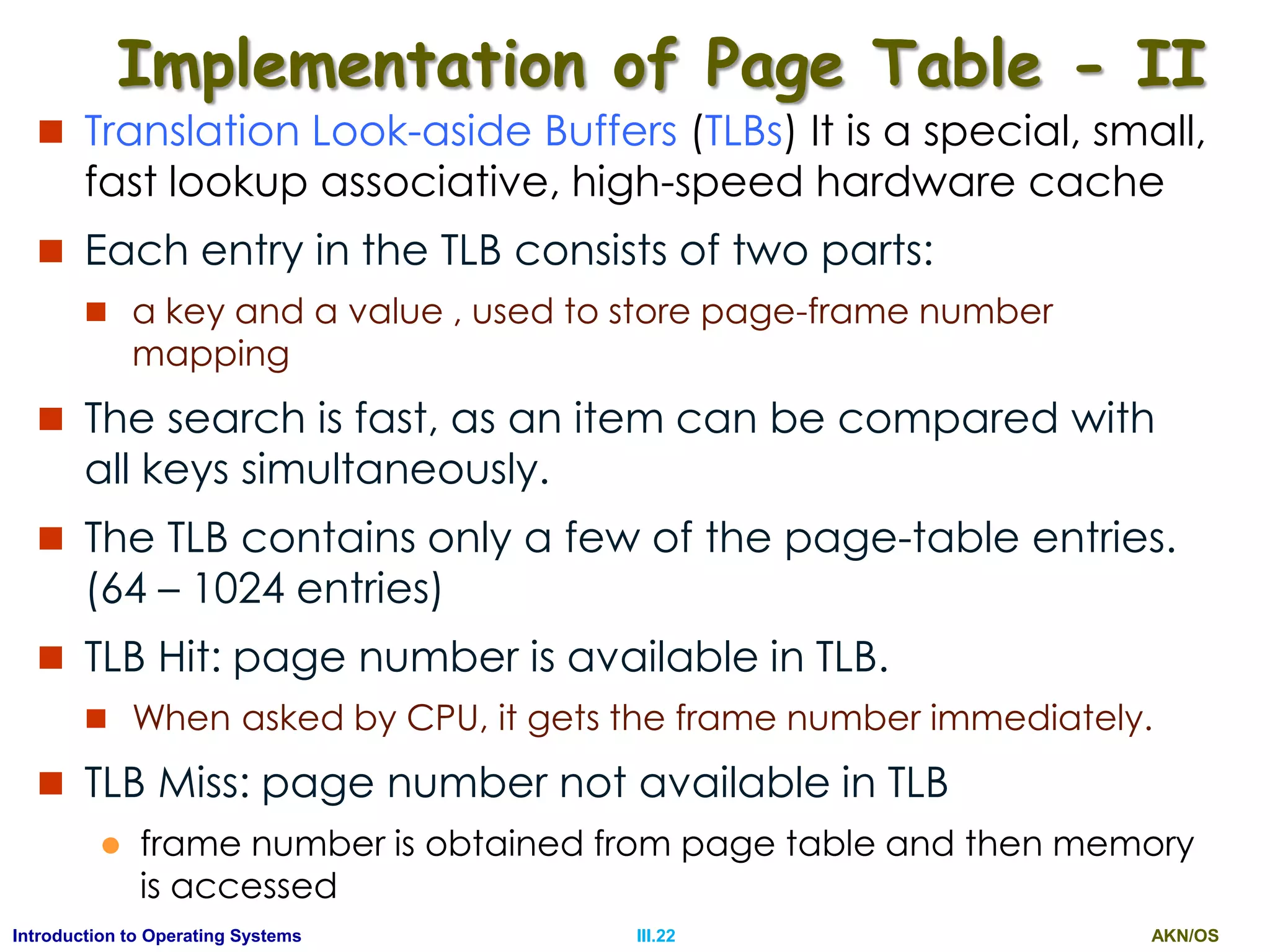 AKN/OSIII.22Introduction to Operating Systems
Implementation of Page Table - II
 Translation Look-aside Buffers (TLBs) It is a special, small,
fast lookup associative, high-speed hardware cache
 Each entry in the TLB consists of two parts:
 a key and a value , used to store page-frame number
mapping
 The search is fast, as an item can be compared with
all keys simultaneously.
 The TLB contains only a few of the page-table entries.
(64 – 1024 entries)
 TLB Hit: page number is available in TLB.
 When asked by CPU, it gets the frame number immediately.
 TLB Miss: page number not available in TLB
 frame number is obtained from page table and then memory
is accessed
 
