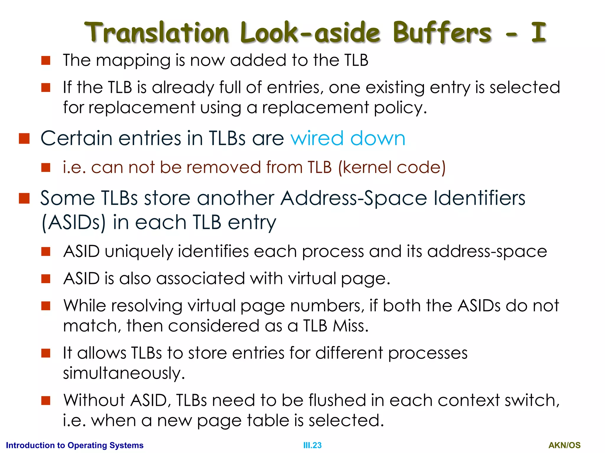 AKN/OSIII.23Introduction to Operating Systems
Translation Look-aside Buffers - I
 The mapping is now added to the TLB
 If the TLB is already full of entries, one existing entry is selected
for replacement using a replacement policy.
 Certain entries in TLBs are wired down
 i.e. can not be removed from TLB (kernel code)
 Some TLBs store another Address-Space Identifiers
(ASIDs) in each TLB entry
 ASID uniquely identifies each process and its address-space
 ASID is also associated with virtual page.
 While resolving virtual page numbers, if both the ASIDs do not
match, then considered as a TLB Miss.
 It allows TLBs to store entries for different processes
simultaneously.
 Without ASID, TLBs need to be flushed in each context switch,
i.e. when a new page table is selected.
 