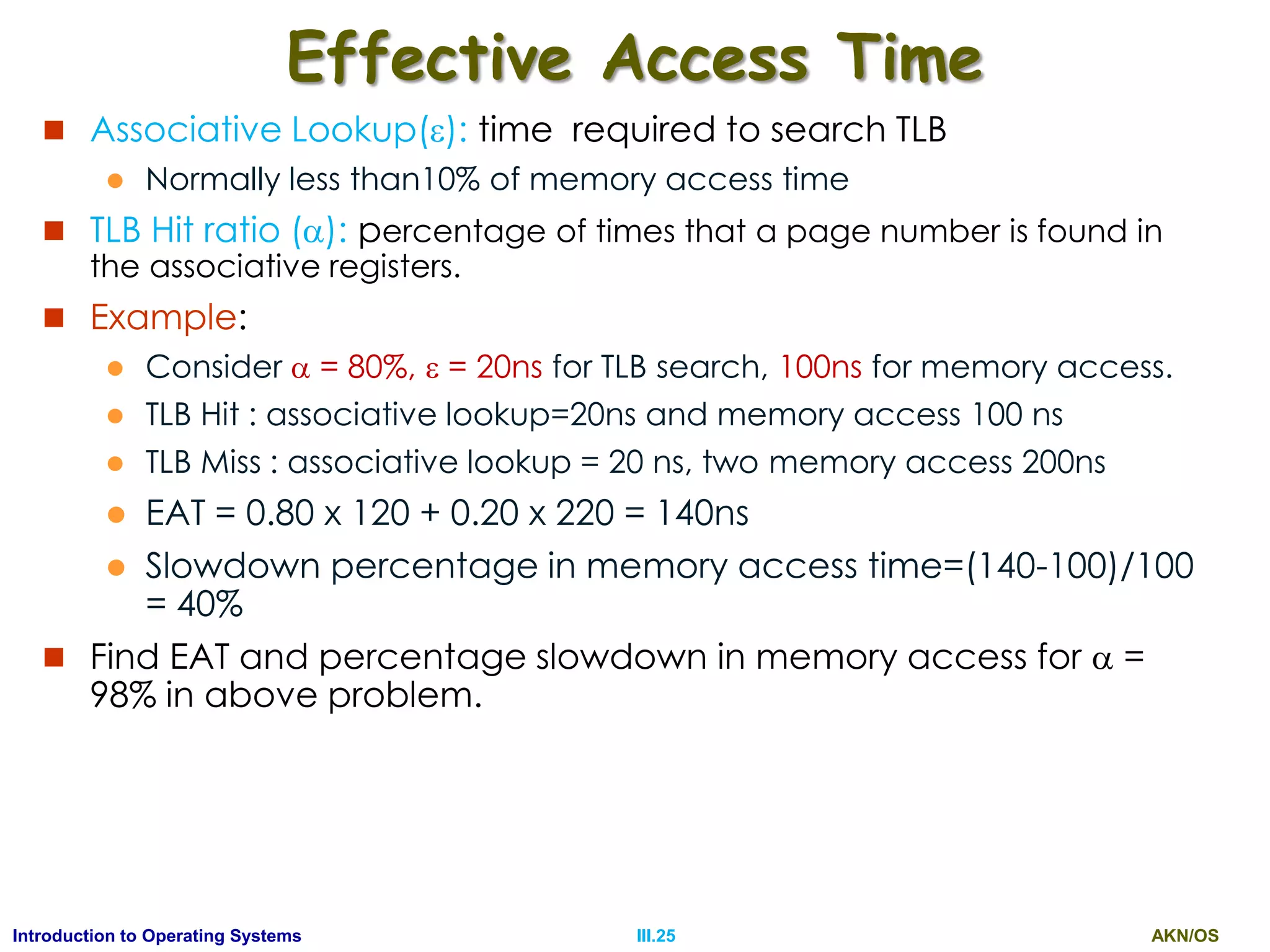AKN/OSIII.25Introduction to Operating Systems
Effective Access Time
 Associative Lookup(): time required to search TLB
 Normally less than10% of memory access time
 TLB Hit ratio (): percentage of times that a page number is found in
the associative registers.
 Example:
 Consider  = 80%,  = 20ns for TLB search, 100ns for memory access.
 TLB Hit : associative lookup=20ns and memory access 100 ns
 TLB Miss : associative lookup = 20 ns, two memory access 200ns
 EAT = 0.80 x 120 + 0.20 x 220 = 140ns
 Slowdown percentage in memory access time=(140-100)/100
= 40%
 Find EAT and percentage slowdown in memory access for  =
98% in above problem.
 