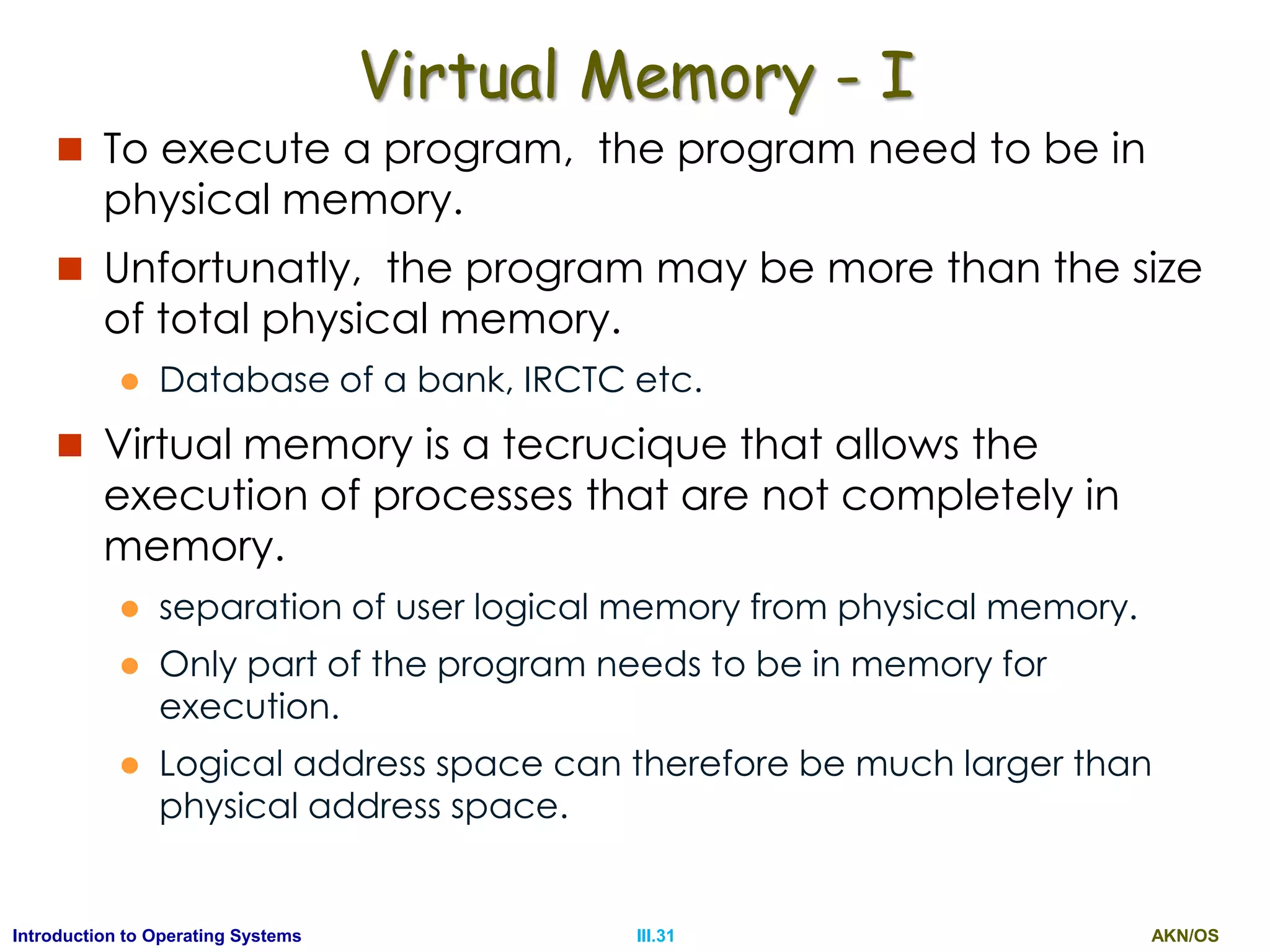 AKN/OSIII.31Introduction to Operating Systems
Virtual Memory - I
 To execute a program, the program need to be in
physical memory.
 Unfortunatly, the program may be more than the size
of total physical memory.
 Database of a bank, IRCTC etc.
 Virtual memory is a tecrucique that allows the
execution of processes that are not completely in
memory.
 separation of user logical memory from physical memory.
 Only part of the program needs to be in memory for
execution.
 Logical address space can therefore be much larger than
physical address space.
 