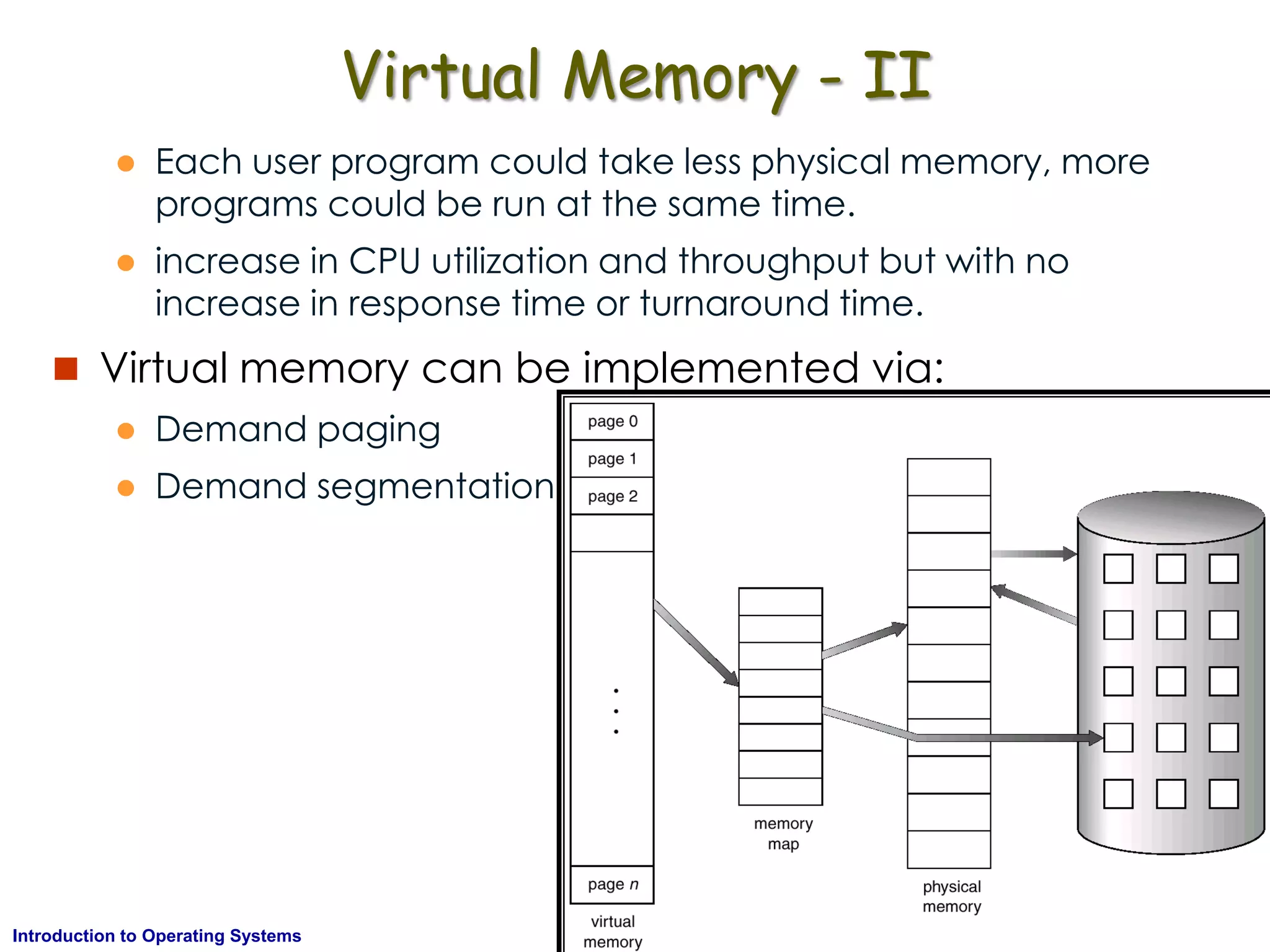 AKN/OSIII.32Introduction to Operating Systems
Virtual Memory - II
 Each user program could take less physical memory, more
programs could be run at the same time.
 increase in CPU utilization and throughput but with no
increase in response time or turnaround time.
 Virtual memory can be implemented via:
 Demand paging
 Demand segmentation
 