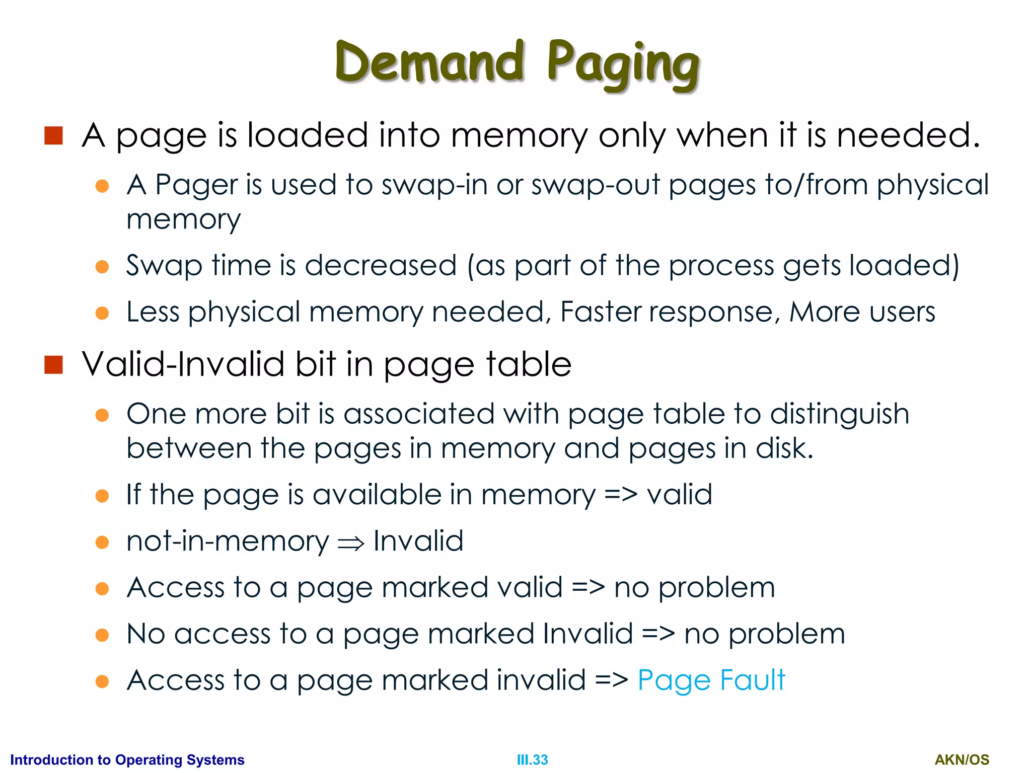 AKN/OSIII.33Introduction to Operating Systems
Demand Paging
 A page is loaded into memory only when it is needed.
 A Pager is used to swap-in or swap-out pages to/from physical
memory
 Swap time is decreased (as part of the process gets loaded)
 Less physical memory needed, Faster response, More users
 Valid-Invalid bit in page table
 One more bit is associated with page table to distinguish
between the pages in memory and pages in disk.
 If the page is available in memory => valid
 not-in-memory  Invalid
 Access to a page marked valid => no problem
 No access to a page marked Invalid => no problem
 Access to a page marked invalid => Page Fault
 