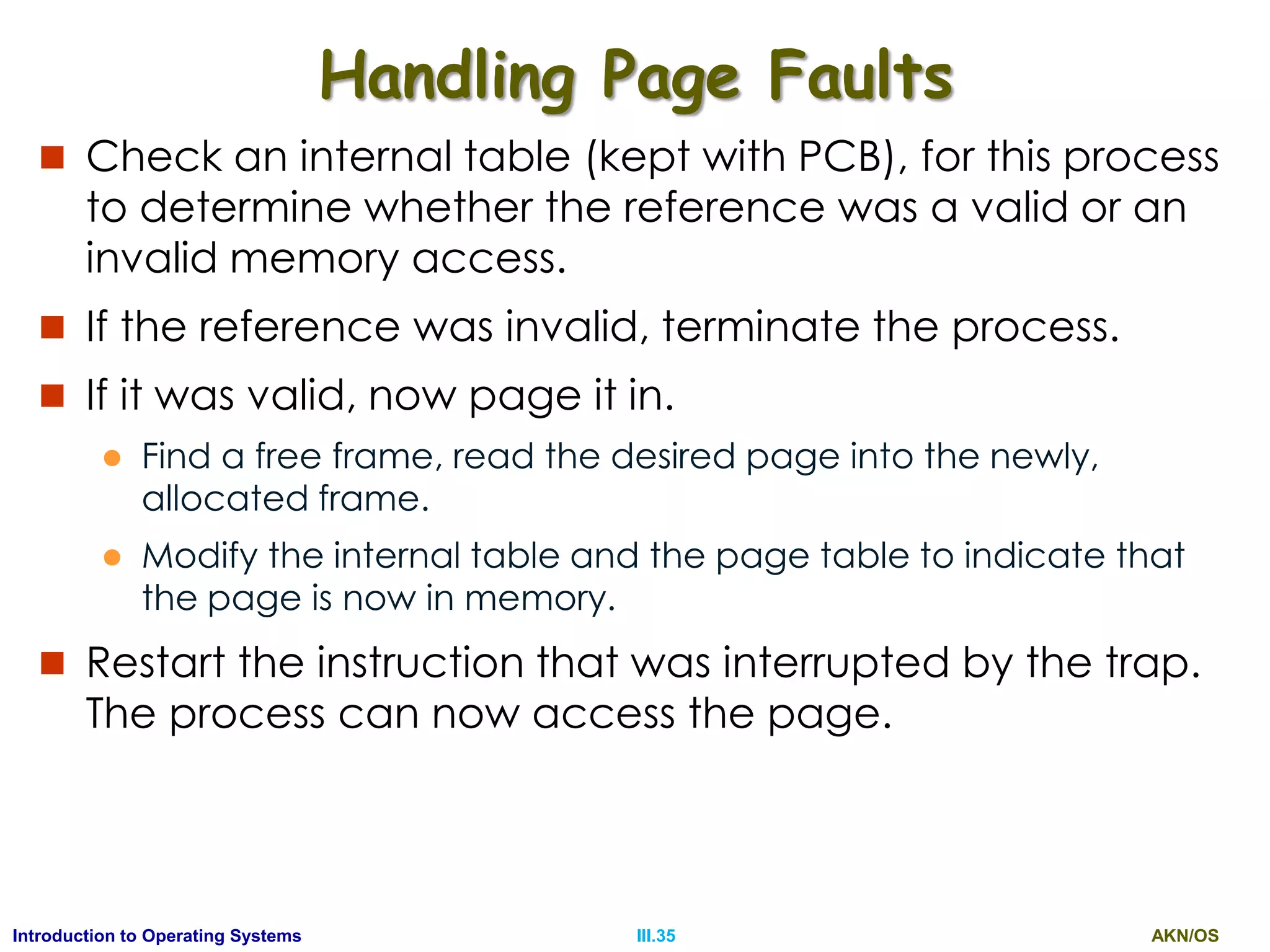 AKN/OSIII.35Introduction to Operating Systems
Handling Page Faults
 Check an internal table (kept with PCB), for this process
to determine whether the reference was a valid or an
invalid memory access.
 If the reference was invalid, terminate the process.
 If it was valid, now page it in.
 Find a free frame, read the desired page into the newly,
allocated frame.
 Modify the internal table and the page table to indicate that
the page is now in memory.
 Restart the instruction that was interrupted by the trap.
The process can now access the page.
 
