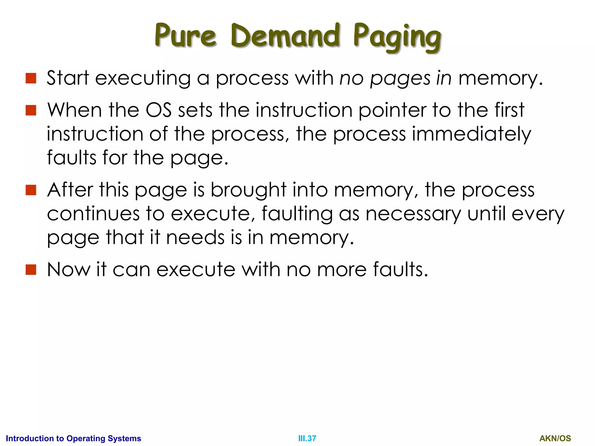 AKN/OSIII.37Introduction to Operating Systems
Pure Demand Paging
 Start executing a process with no pages in memory.
 When the OS sets the instruction pointer to the first
instruction of the process, the process immediately
faults for the page.
 After this page is brought into memory, the process
continues to execute, faulting as necessary until every
page that it needs is in memory.
 Now it can execute with no more faults.
 