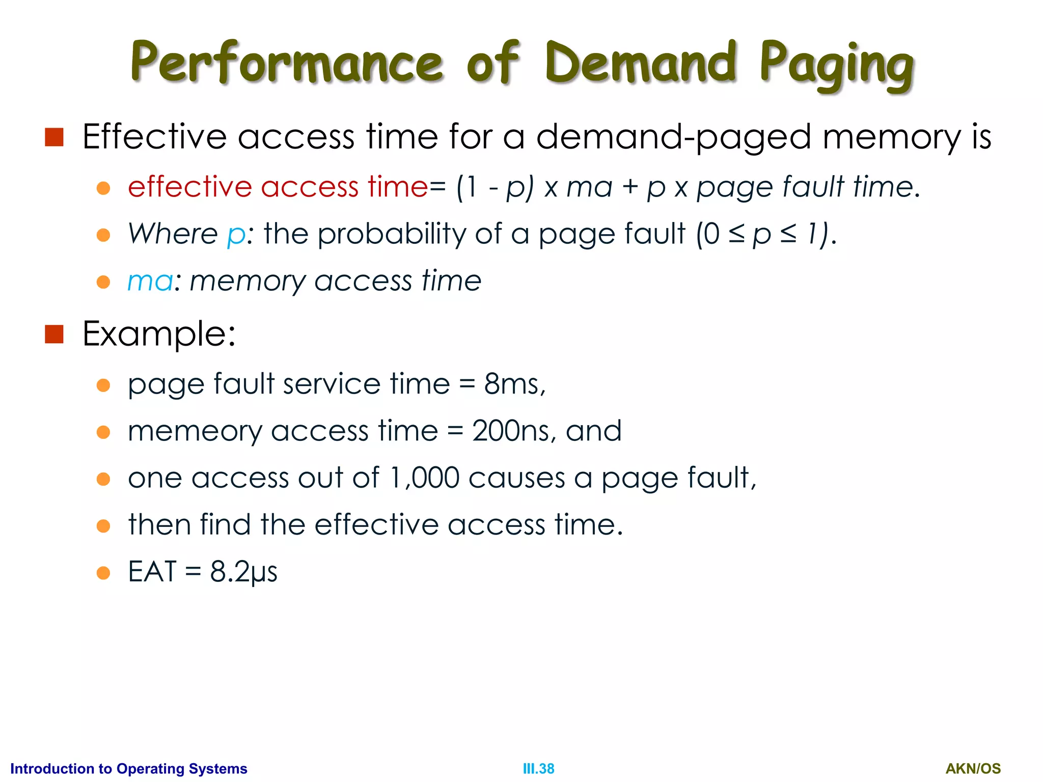 AKN/OSIII.38Introduction to Operating Systems
Performance of Demand Paging
 Effective access time for a demand-paged memory is
 effective access time= (1 - p) x ma + p x page fault time.
 Where p: the probability of a page fault (0 ≤ p ≤ 1).
 ma: memory access time
 Example:
 page fault service time = 8ms,
 memeory access time = 200ns, and
 one access out of 1,000 causes a page fault,
 then find the effective access time.
 EAT = 8.2µs
 