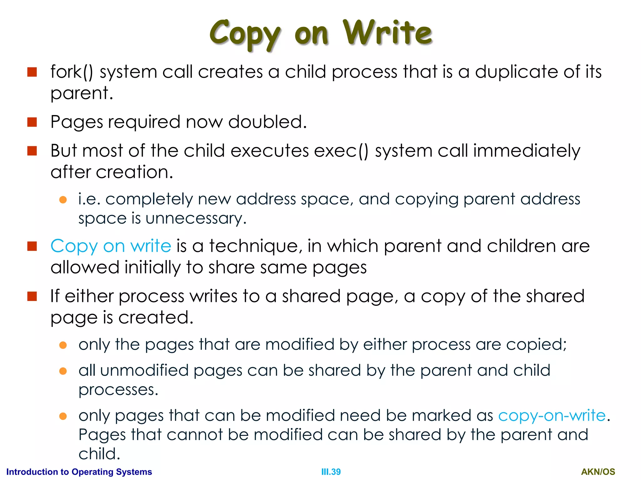 AKN/OSIII.39Introduction to Operating Systems
Copy on Write
 fork() system call creates a child process that is a duplicate of its
parent.
 Pages required now doubled.
 But most of the child executes exec() system call immediately
after creation.
 i.e. completely new address space, and copying parent address
space is unnecessary.
 Copy on write is a technique, in which parent and children are
allowed initially to share same pages
 If either process writes to a shared page, a copy of the shared
page is created.
 only the pages that are modified by either process are copied;
 all unmodified pages can be shared by the parent and child
processes.
 only pages that can be modified need be marked as copy-on-write.
Pages that cannot be modified can be shared by the parent and
child.
 