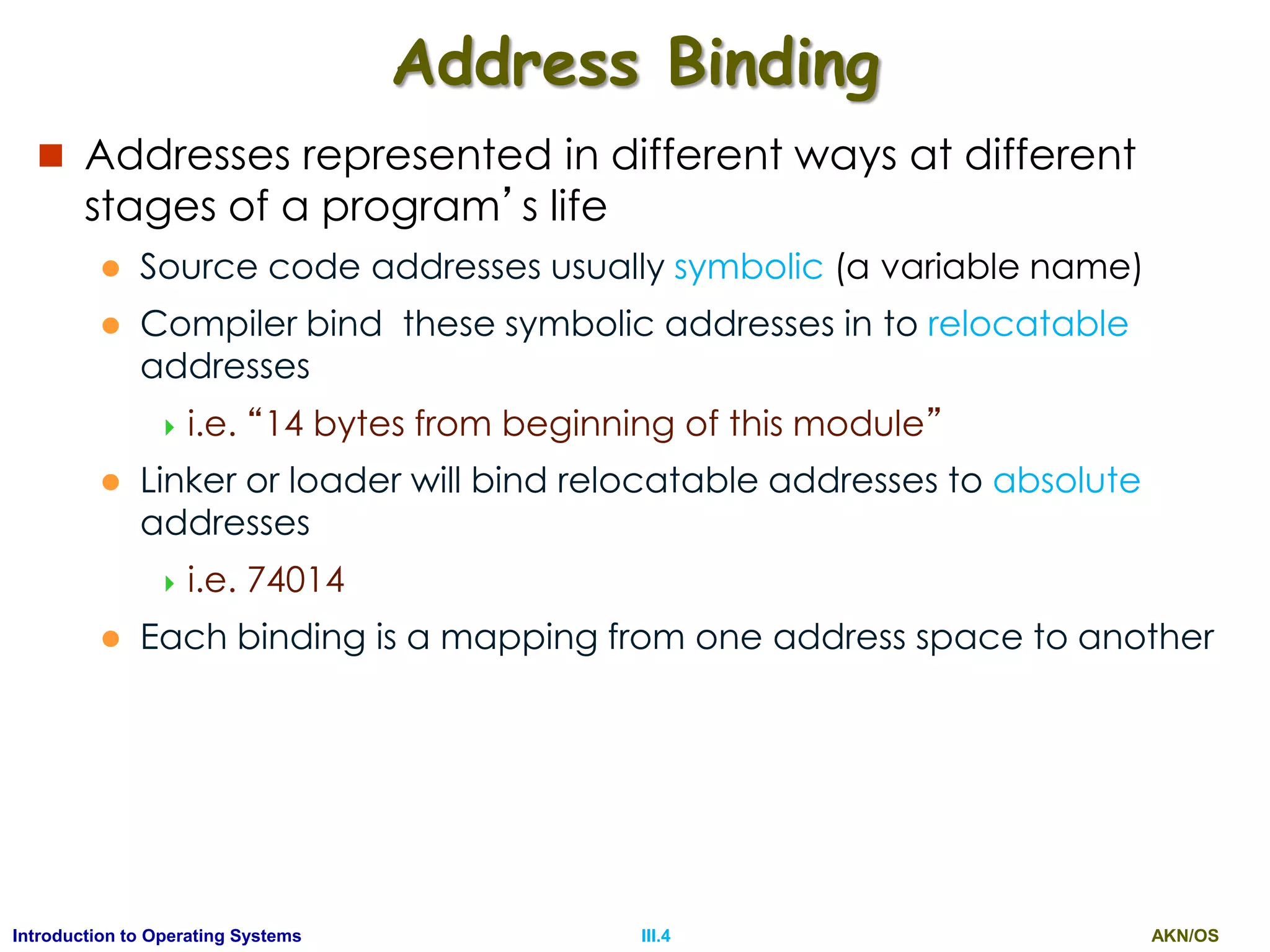 AKN/OSIII.4Introduction to Operating Systems
Address Binding
 Addresses represented in different ways at different
stages of a program’s life
 Source code addresses usually symbolic (a variable name)
 Compiler bind these symbolic addresses in to relocatable
addresses
 i.e. “14 bytes from beginning of this module”
 Linker or loader will bind relocatable addresses to absolute
addresses
 i.e. 74014
 Each binding is a mapping from one address space to another
 