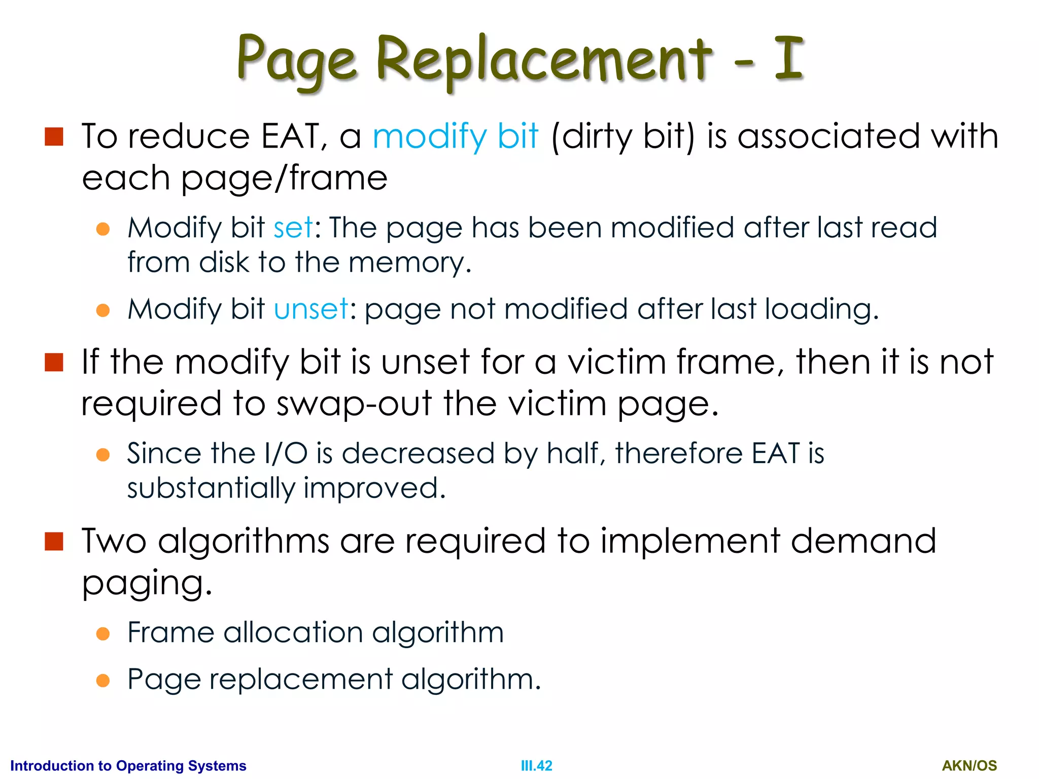 AKN/OSIII.42Introduction to Operating Systems
Page Replacement - I
 To reduce EAT, a modify bit (dirty bit) is associated with
each page/frame
 Modify bit set: The page has been modified after last read
from disk to the memory.
 Modify bit unset: page not modified after last loading.
 If the modify bit is unset for a victim frame, then it is not
required to swap-out the victim page.
 Since the I/O is decreased by half, therefore EAT is
substantially improved.
 Two algorithms are required to implement demand
paging.
 Frame allocation algorithm
 Page replacement algorithm.
 