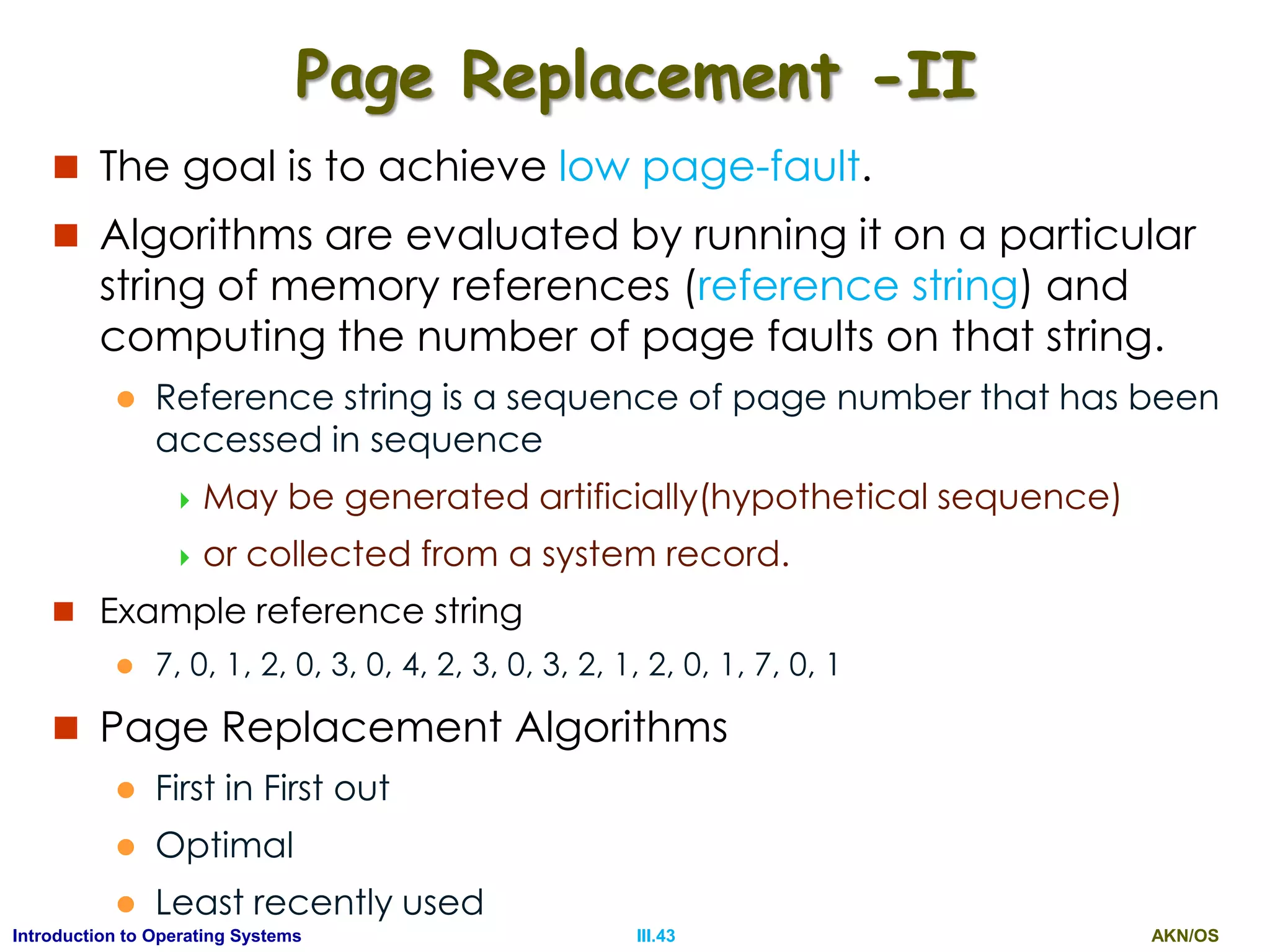AKN/OSIII.43Introduction to Operating Systems
Page Replacement -II
 The goal is to achieve low page-fault.
 Algorithms are evaluated by running it on a particular
string of memory references (reference string) and
computing the number of page faults on that string.
 Reference string is a sequence of page number that has been
accessed in sequence
 May be generated artificially(hypothetical sequence)
 or collected from a system record.
 Example reference string
 7, 0, 1, 2, 0, 3, 0, 4, 2, 3, 0, 3, 2, 1, 2, 0, 1, 7, 0, 1
 Page Replacement Algorithms
 First in First out
 Optimal
 Least recently used
 