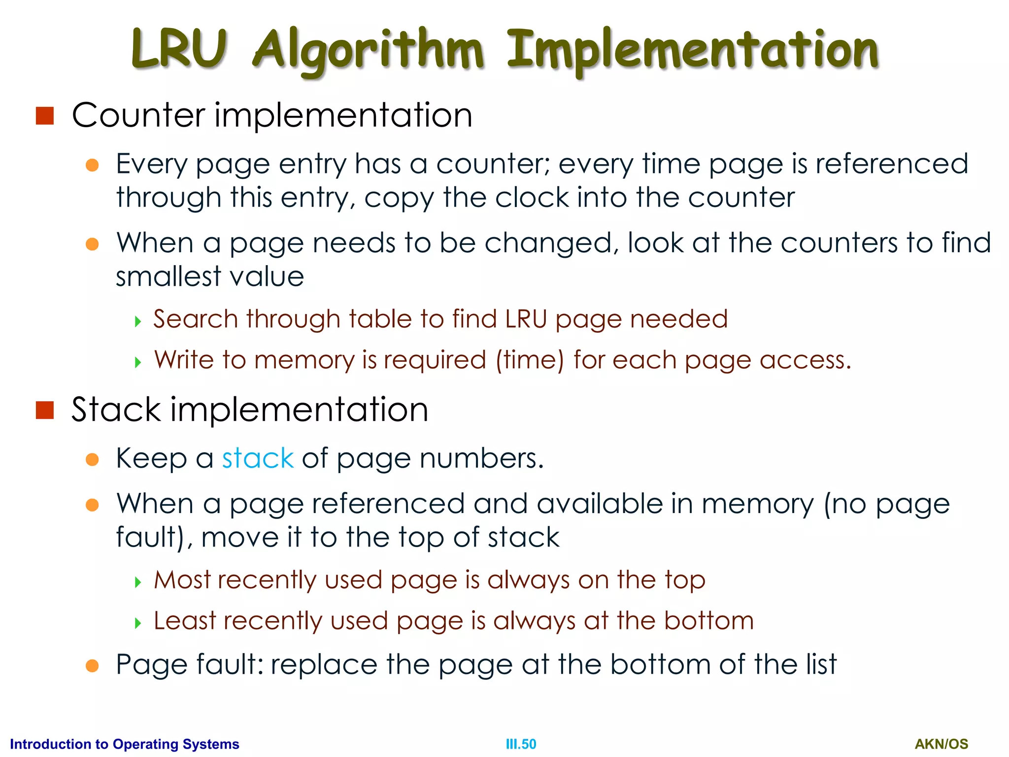 AKN/OSIII.50Introduction to Operating Systems
LRU Algorithm Implementation
 Counter implementation
 Every page entry has a counter; every time page is referenced
through this entry, copy the clock into the counter
 When a page needs to be changed, look at the counters to find
smallest value
 Search through table to find LRU page needed
 Write to memory is required (time) for each page access.
 Stack implementation
 Keep a stack of page numbers.
 When a page referenced and available in memory (no page
fault), move it to the top of stack
 Most recently used page is always on the top
 Least recently used page is always at the bottom
 Page fault: replace the page at the bottom of the list
 