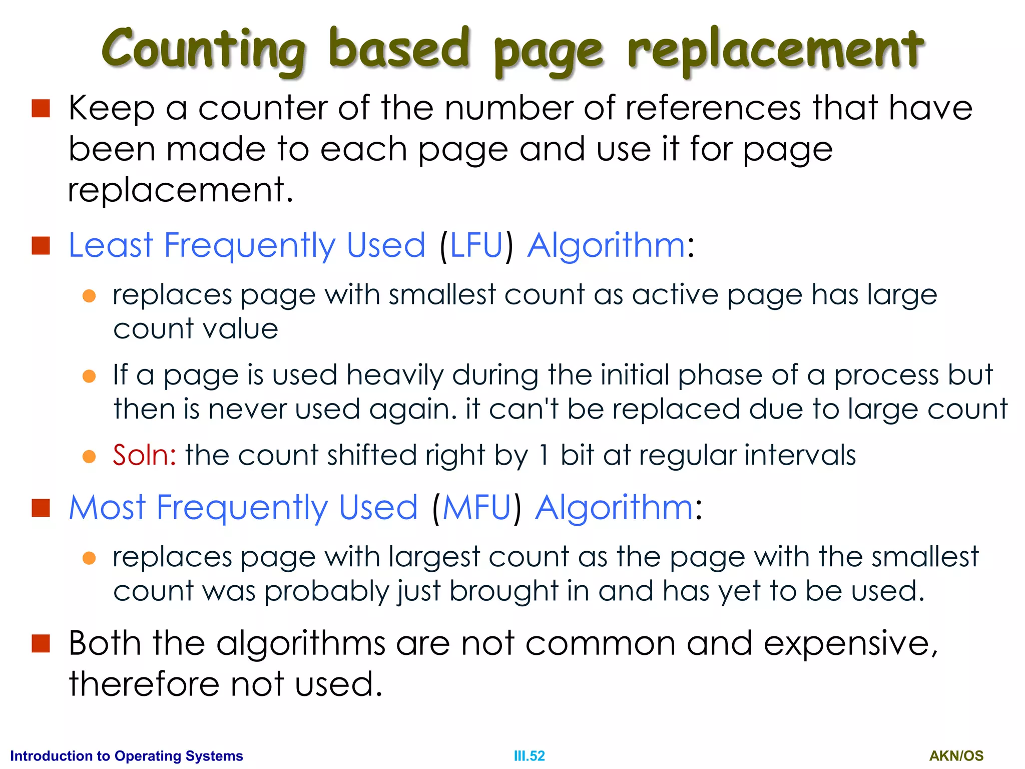 AKN/OSIII.52Introduction to Operating Systems
Counting based page replacement
 Keep a counter of the number of references that have
been made to each page and use it for page
replacement.
 Least Frequently Used (LFU) Algorithm:
 replaces page with smallest count as active page has large
count value
 If a page is used heavily during the initial phase of a process but
then is never used again. it can't be replaced due to large count
 Soln: the count shifted right by 1 bit at regular intervals
 Most Frequently Used (MFU) Algorithm:
 replaces page with largest count as the page with the smallest
count was probably just brought in and has yet to be used.
 Both the algorithms are not common and expensive,
therefore not used.
 