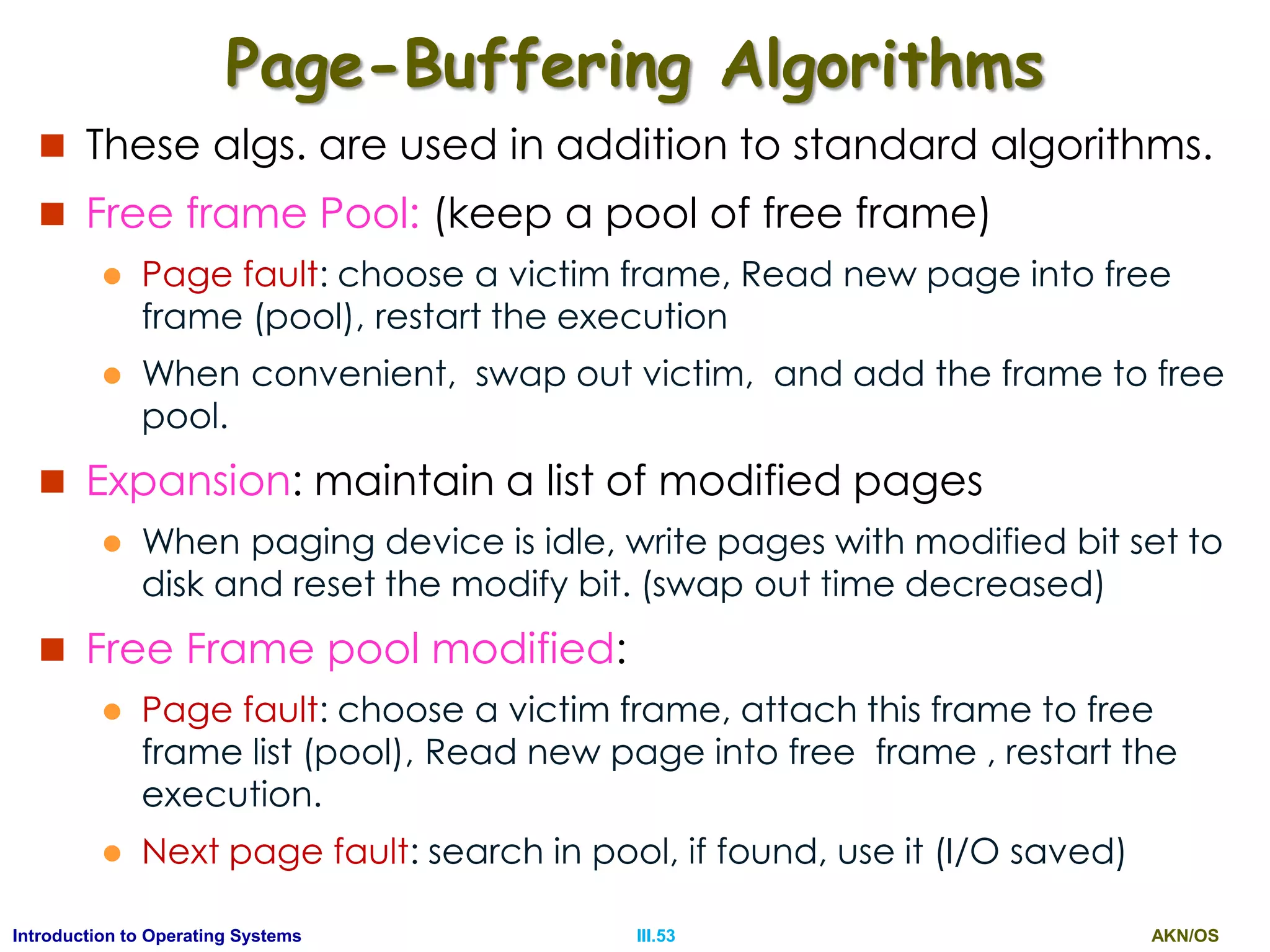 AKN/OSIII.53Introduction to Operating Systems
Page-Buffering Algorithms
 These algs. are used in addition to standard algorithms.
 Free frame Pool: (keep a pool of free frame)
 Page fault: choose a victim frame, Read new page into free
frame (pool), restart the execution
 When convenient, swap out victim, and add the frame to free
pool.
 Expansion: maintain a list of modified pages
 When paging device is idle, write pages with modified bit set to
disk and reset the modify bit. (swap out time decreased)
 Free Frame pool modified:
 Page fault: choose a victim frame, attach this frame to free
frame list (pool), Read new page into free frame , restart the
execution.
 Next page fault: search in pool, if found, use it (I/O saved)
 