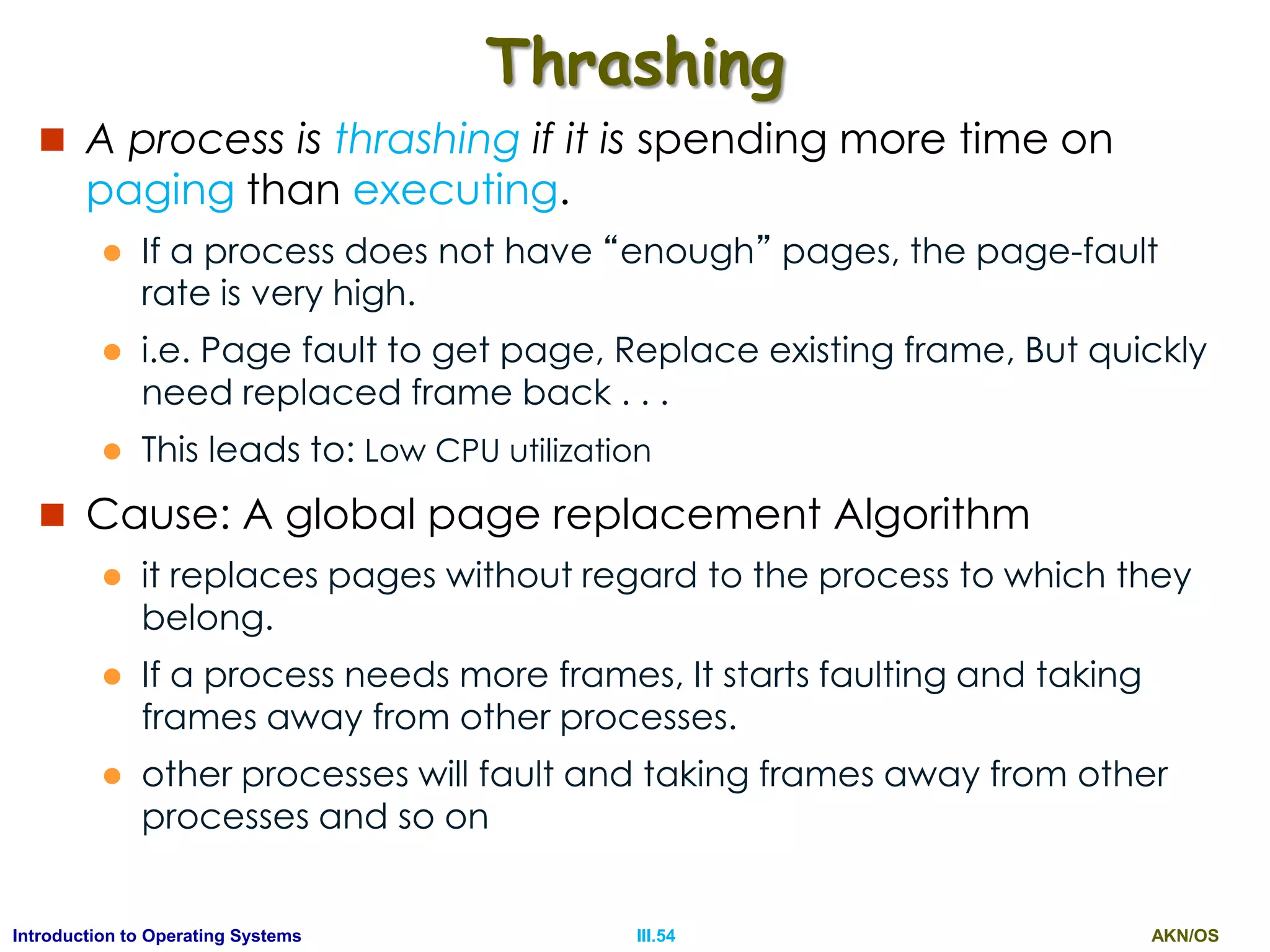AKN/OSIII.54Introduction to Operating Systems
Thrashing
 A process is thrashing if it is spending more time on
paging than executing.
 If a process does not have “enough” pages, the page-fault
rate is very high.
 i.e. Page fault to get page, Replace existing frame, But quickly
need replaced frame back . . .
 This leads to: Low CPU utilization
 Cause: A global page replacement Algorithm
 it replaces pages without regard to the process to which they
belong.
 If a process needs more frames, It starts faulting and taking
frames away from other processes.
 other processes will fault and taking frames away from other
processes and so on
 