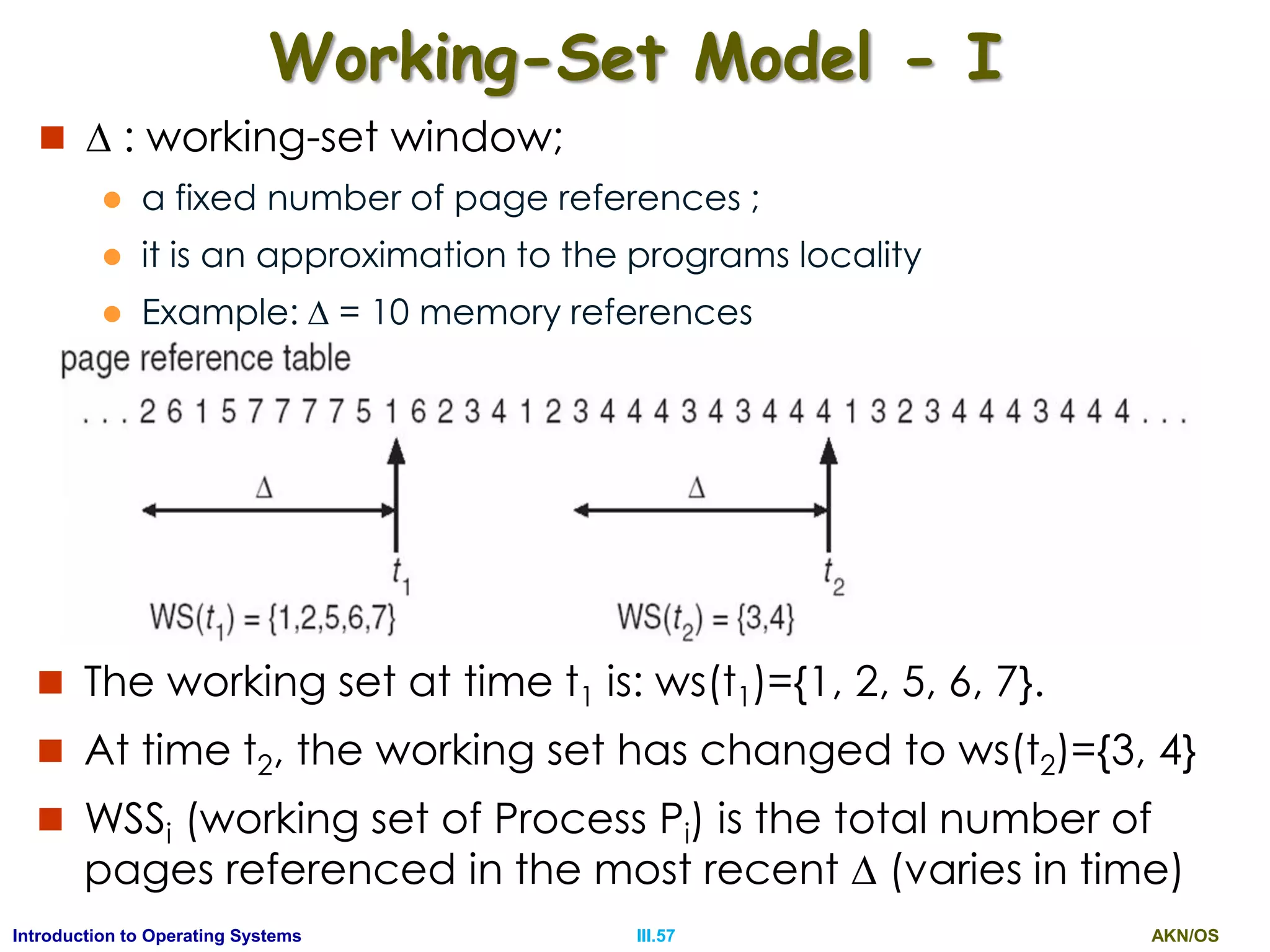AKN/OSIII.57Introduction to Operating Systems
Working-Set Model - I
  : working-set window;
 a fixed number of page references ;
 it is an approximation to the programs locality
 Example:  = 10 memory references
 The working set at time t1 is: ws(t1)={1, 2, 5, 6, 7}.
 At time t2, the working set has changed to ws(t2)={3, 4}
 WSSi (working set of Process Pi) is the total number of
pages referenced in the most recent  (varies in time)
 